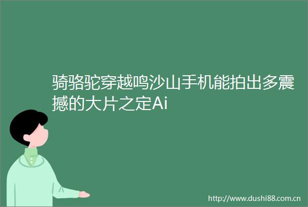骑骆驼穿越鸣沙山手机能拍出多震撼的大片之定Ai