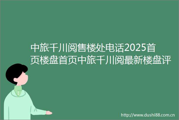 中旅千川阅售楼处电话2025首页楼盘首页中旅千川阅最新楼盘评测售楼处接待中心楼盘项目介绍
