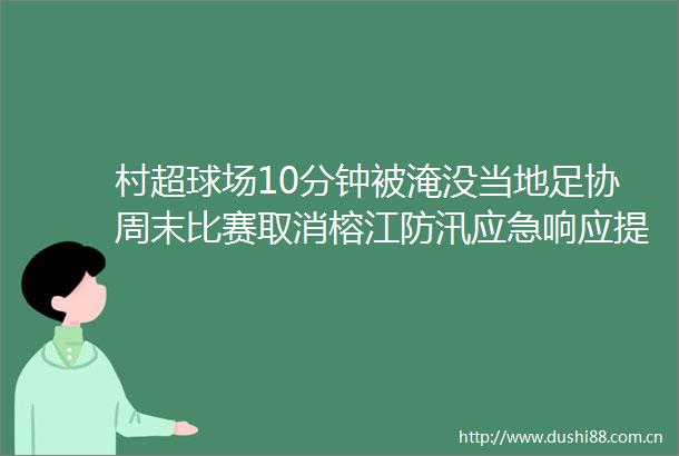 村超球场10分钟被淹没当地足协周末比赛取消榕江防汛应急响应提升至I级居民百年一遇洪水彻夜撤离