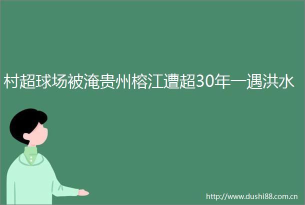 村超球场被淹贵州榕江遭超30年一遇洪水