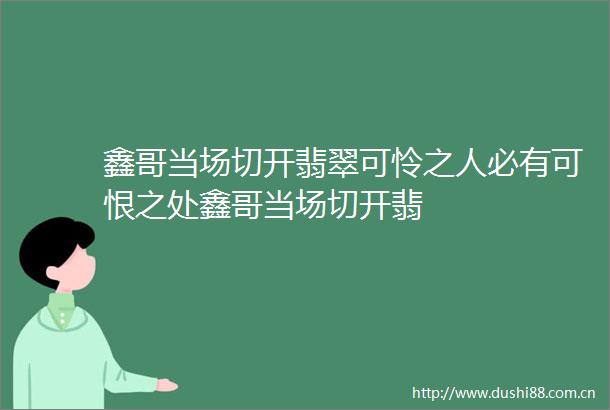 鑫哥当场切开翡翠可怜之人必有可恨之处鑫哥当场切开翡