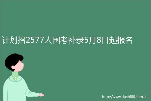 计划招2577人国考补录5月8日起报名