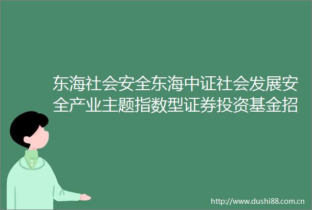 东海社会安全东海中证社会发展安全产业主题指数型证券投资基金招募说明书更新