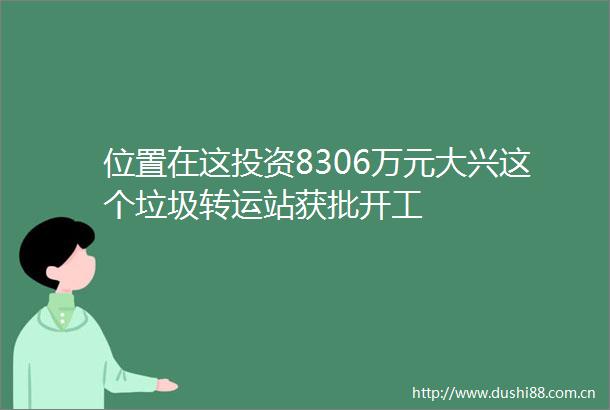位置在这投资8306万元大兴这个垃圾转运站获批开工