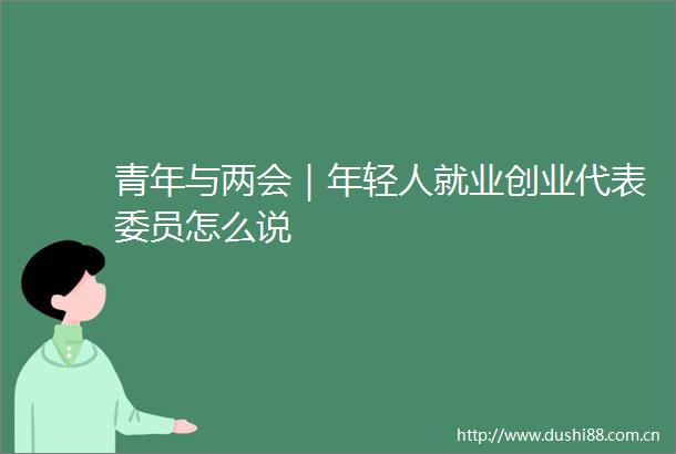 青年与两会｜年轻人就业创业代表委员怎么说