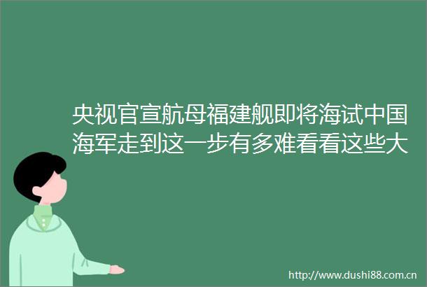 央视官宣航母福建舰即将海试海军走到这一步有多难看看这些大国是如何掉坑里的