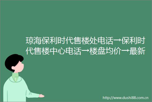 琼海保利时代售楼处电话→保利时代售楼中心电话→楼盘均价→最新房价→楼盘详情→户型图→24小时热线电话