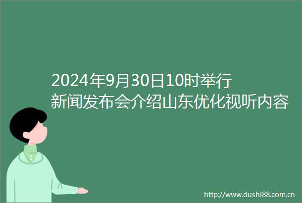 2024年9月30日10时举行新闻发布会介绍山东优化视听内容供给丰富精神文化生活工作情况
