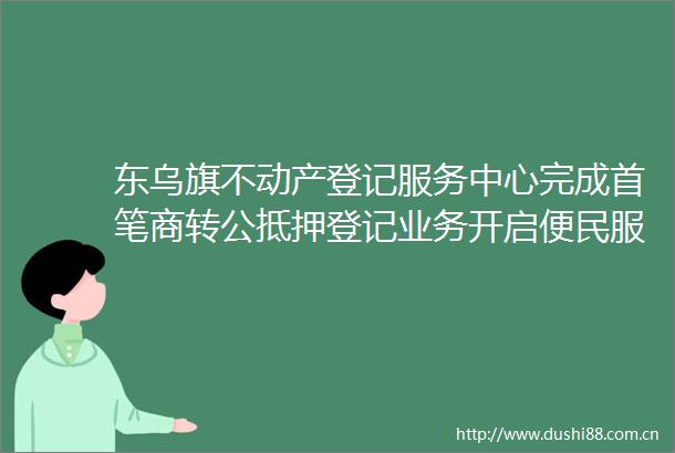 东乌旗不动产登记服务中心完成首笔商转公抵押登记业务开启便民服务新模式