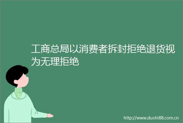 工商总局以消费者拆封拒绝退货视为无理拒绝