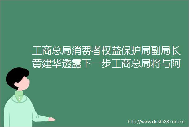 工商总局消费者权益保护局副局长黄建华透露下一步工商总局将与阿里巴巴在内的电商建立在线及售后维权机制