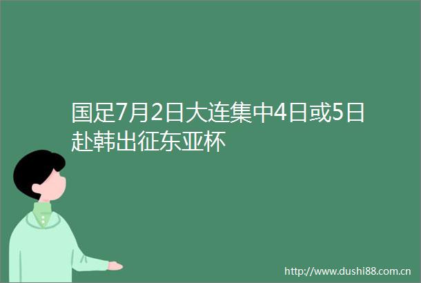 国足7月2日大连集中4日或5日赴韩出征杯