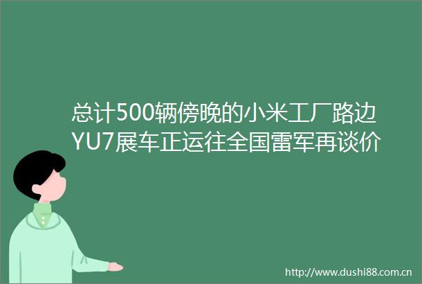 总计500辆傍晚的小米工厂路边YU7展车正运往全国雷军再谈价格大家一定会觉得是合理的