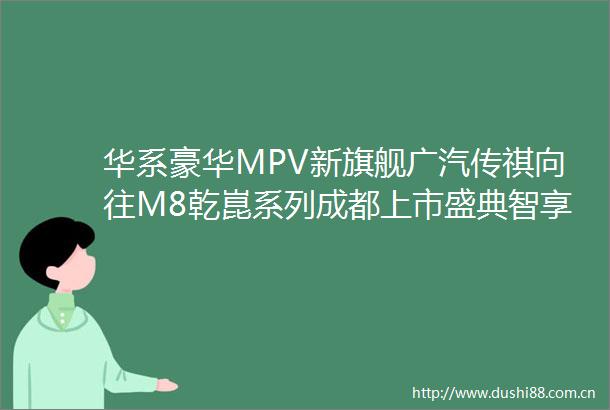 华系豪华MPV新旗舰广汽传祺向往M8乾崑系列成都上市盛典智享启程