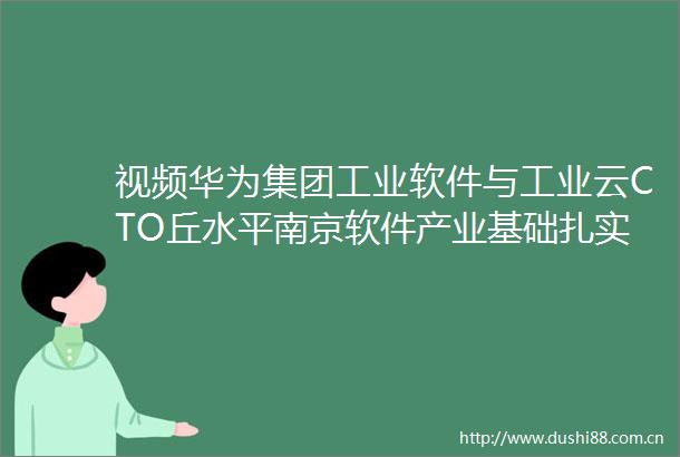 视频华为集团工业软件与工业云CTO丘水平南京软件产业基础扎实智能工业软件蓄势突破