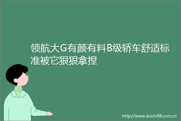 领航大G有颜有料B级轿车舒适标准被它狠狠拿捏