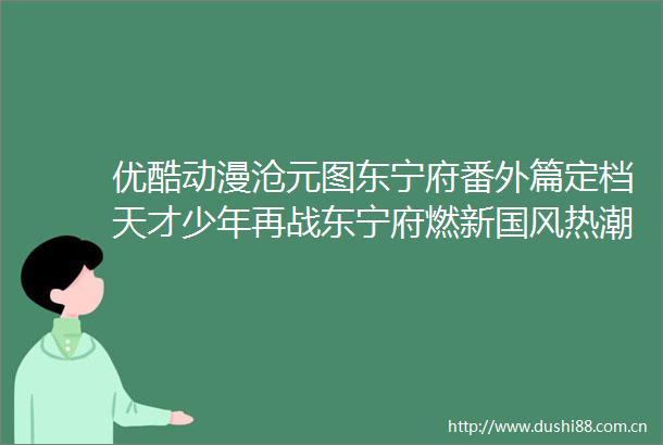 优酷动漫沧元图东宁府番外篇定档天才少年再战东宁府燃新国风热潮
