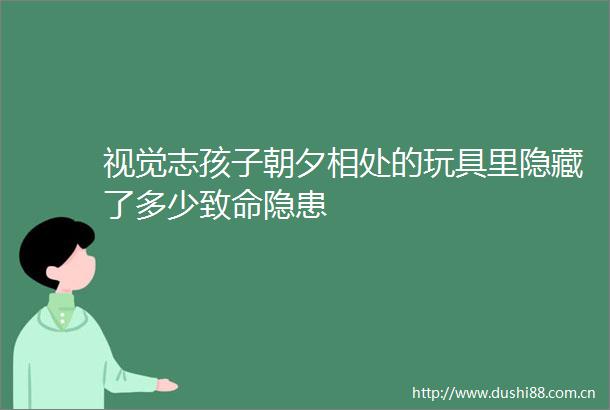 视觉志孩子朝夕相处的玩具里隐藏了多少致命隐患