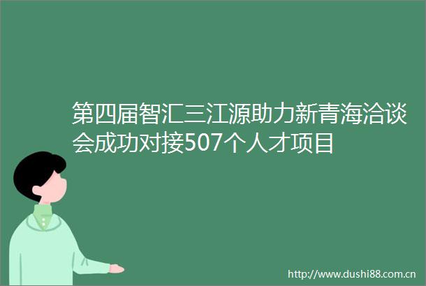 第四届智汇三江源助力新青海洽谈会成功对接507个人才项目