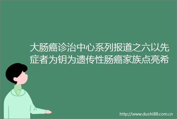 大肠癌诊治中心系列报道之六以先症者为钥为遗传性肠癌家族点亮希望