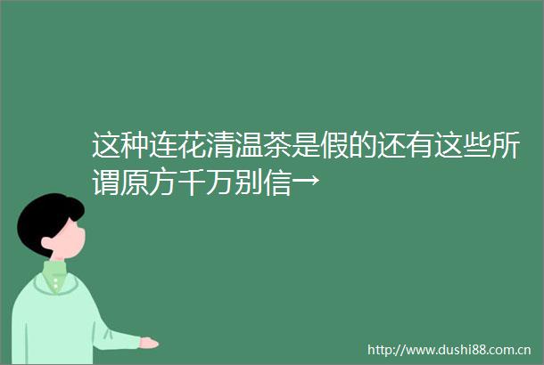 这种连花清温茶是假的还有这些所谓原方千万别信→