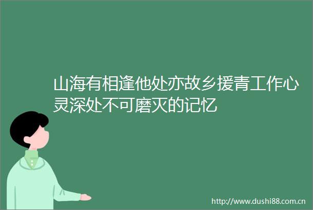 山海有相逢他处亦故乡援青工作心灵深处不可磨灭的记忆