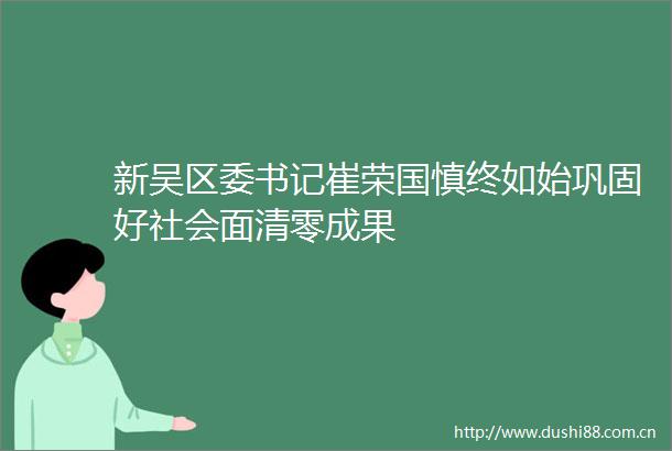 新吴区委书记崔荣国慎终如始巩固好社会面清零成果
