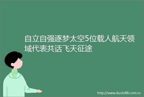 自立自强逐梦太空5位载人航天领域代表共话飞天征途