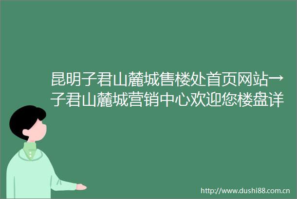 昆明子君山麓城售楼处首页网站→子君山麓城营销中心欢迎您楼盘详情最新价格户型图容积率售楼处
