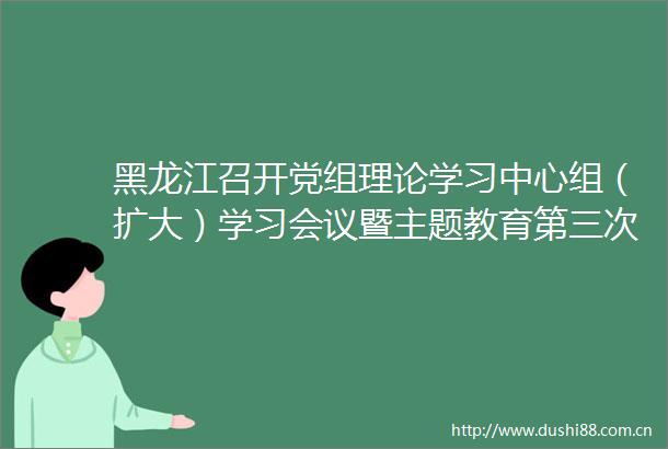 黑龙江召开党组理论学习中心组（扩大）学习会议暨主题教育第三次专题学习会
