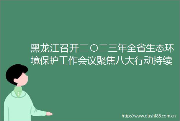 黑龙江召开二〇二三年全省生态环境保护工作会议聚焦八大行动持续治污攻坚
