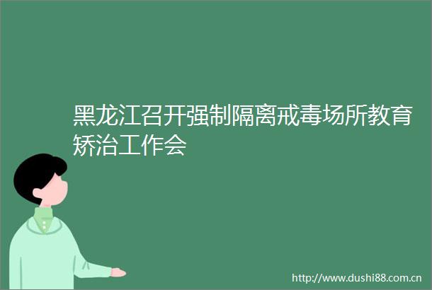 黑龙江召开强制隔离戒毒场所教育矫治工作会