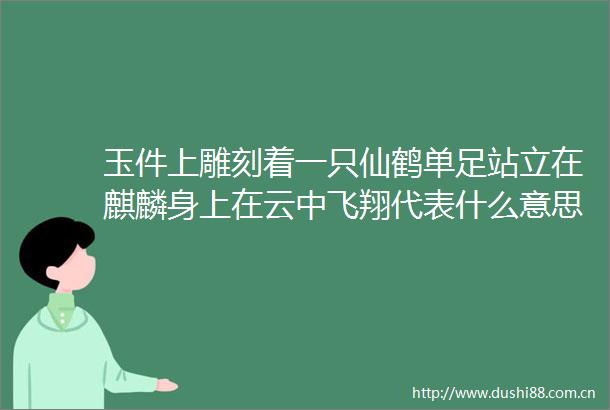 玉件上雕刻着一只仙鹤单足站立在麒麟身上在云中飞翔代表什么意思