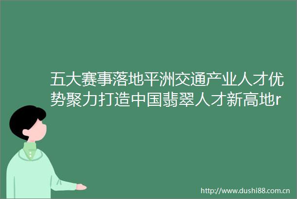 五大赛事落地平洲交通产业人才优势聚力打造翡翠人才新高地rarr