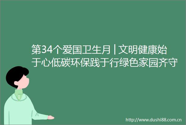 第34个爱国卫生月│文明健康始于心低碳环保践于行绿色家园齐守护