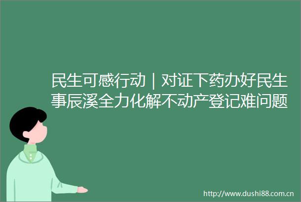 民生可感行动｜对证下药办好民生事辰溪全力化解不动产登记难问题纪实