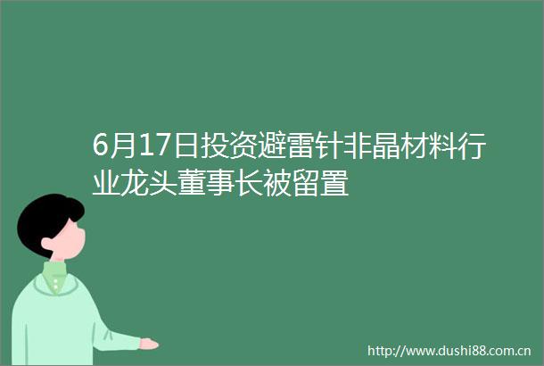 6月17日投资避雷针非晶材料行业龙头董事长被留置