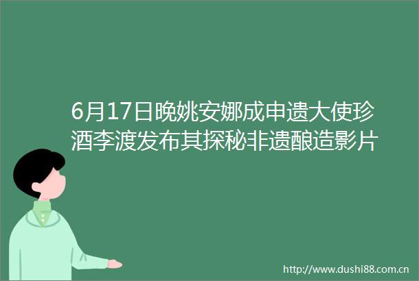 6月17日晚姚安娜成申遗大使珍酒李渡发布其探秘非遗酿造影片