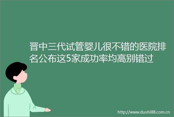 晋中三代试管婴儿很不错的医院排名公布这5家成功率均高别错过