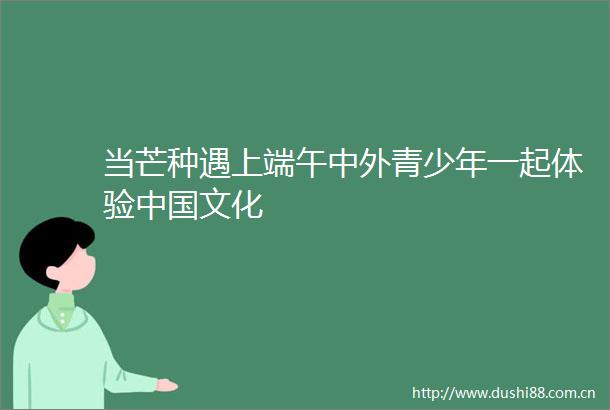 当芒种遇上端午中外青少年一起体验文化