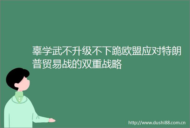 辜学武不升级不下跪欧盟应对特朗普贸易战的双重战略
