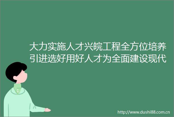 大力实施人才兴皖工程全方位培养引进选好用好人才为全面建设现代化美好安徽提供强有力的人才支撑