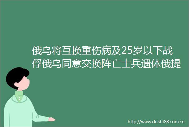 俄乌将互换重伤病及25岁以下战俘俄乌同意交换阵亡士兵遗体俄提议部分战线停火两三天