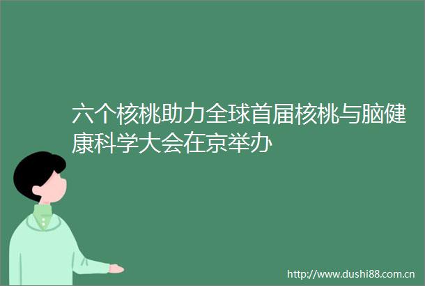 六个核桃助力全球首届核桃与脑健康科学大会在京举办