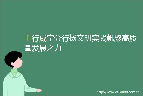 工行咸宁分行扬文明实践帆聚高质量发展之力