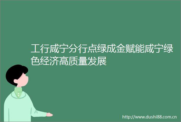 工行咸宁分行点绿成金赋能咸宁绿色经济高质量发展