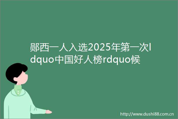 郧西一人入选2025年第一次ldquo好人榜rdquo候选人事迹展示评议开始