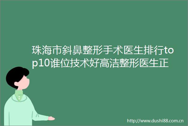 珠海市斜鼻整形手术医生排行top10谁位技术好高洁整形医生正规资质口碑实力机构一键直达