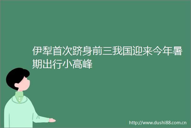 伊犁首次跻身前三我国迎来今年暑期出行小高峰