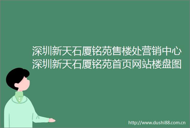 深圳新天石厦铭苑售楼处营销中心深圳新天石厦铭苑首页网站楼盘图文详情